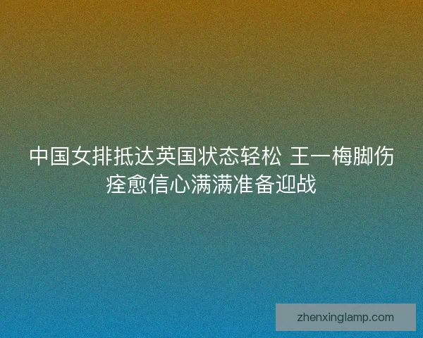 中国女排抵达英国状态轻松 王一梅脚伤痊愈信心满满准备迎战