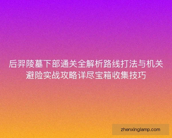 后羿陵墓下部通关全解析路线打法与机关避险实战攻略详尽宝箱收集技巧