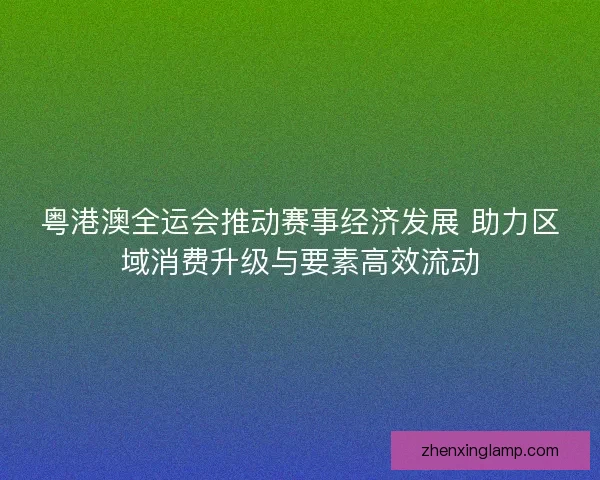 粤港澳全运会推动赛事经济发展 助力区域消费升级与要素高效流动