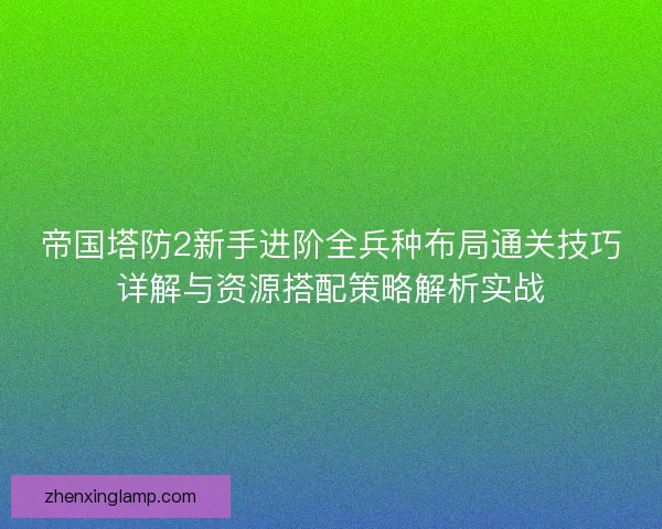 帝国塔防2新手进阶全兵种布局通关技巧详解与资源搭配策略解析实战