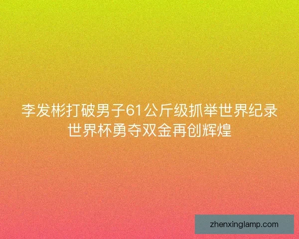 李发彬打破男子61公斤级抓举世界纪录世界杯勇夺双金再创辉煌