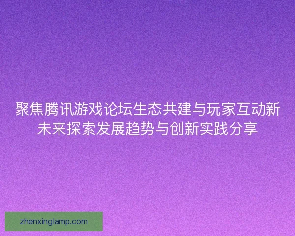 聚焦腾讯游戏论坛生态共建与玩家互动新未来探索发展趋势与创新实践分享