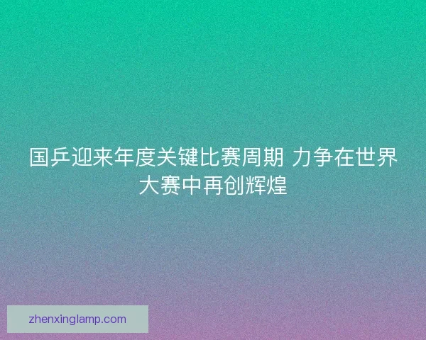 国乒迎来年度关键比赛周期 力争在世界大赛中再创辉煌